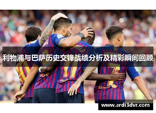 利物浦与巴萨历史交锋战绩分析及精彩瞬间回顾