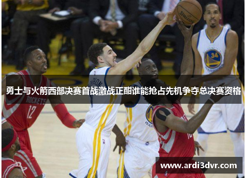 勇士与火箭西部决赛首战激战正酣谁能抢占先机争夺总决赛资格