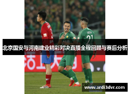 北京国安与河南建业精彩对决直播全程回顾与赛后分析