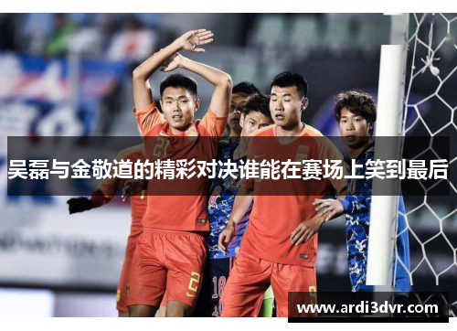 吴磊与金敬道的精彩对决谁能在赛场上笑到最后