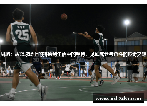 周鹏：从篮球场上的拼搏到生活中的坚持，见证成长与奋斗的传奇之路