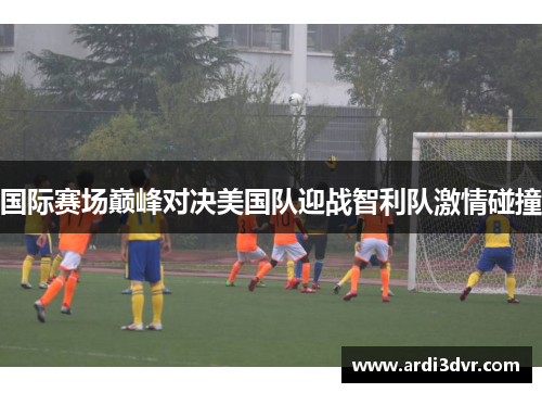 国际赛场巅峰对决美国队迎战智利队激情碰撞