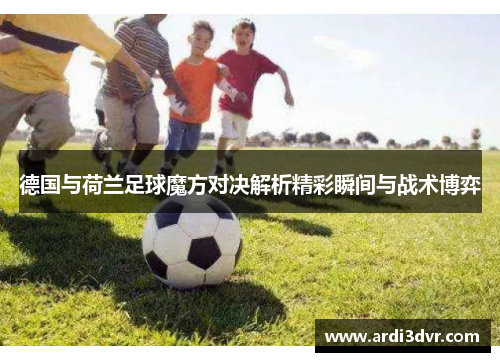 德国与荷兰足球魔方对决解析精彩瞬间与战术博弈