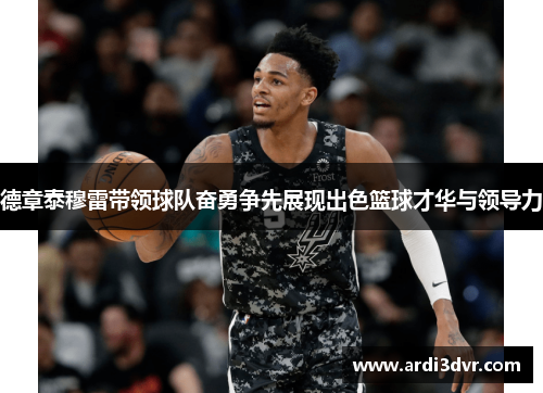 德章泰穆雷带领球队奋勇争先展现出色篮球才华与领导力